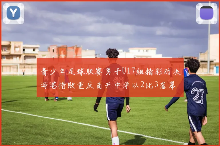 青少年足球联赛男子U17组精彩对决海港惜败重庆南开中学以2比3落幕