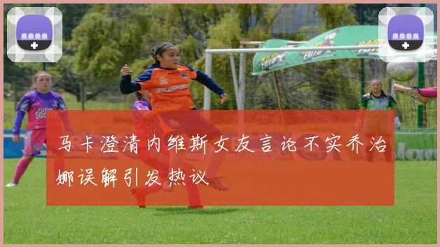 马卡澄清内维斯女友言论不实乔治娜误解引发热议
