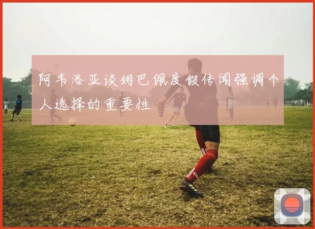 阿韦洛亚谈姆巴佩度假传闻强调个人选择的重要性