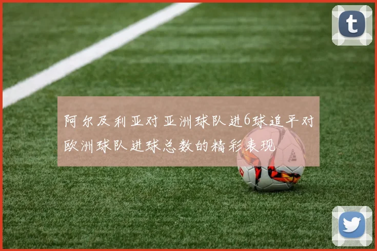 阿尔及利亚对亚洲球队进6球追平对欧洲球队进球总数的精彩表现