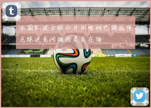 法国队波士顿公开训练姆巴佩成焦点球迷竟问梅西是否在场