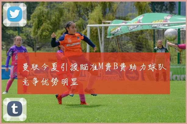 曼联今夏引援瞄准M费B费助力球队竞争优势明显