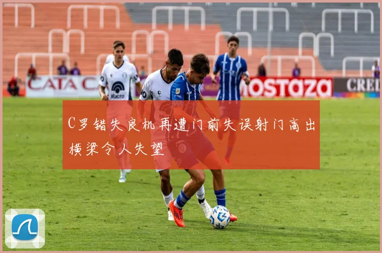 C罗错失良机再遭门前失误射门高出横梁令人失望