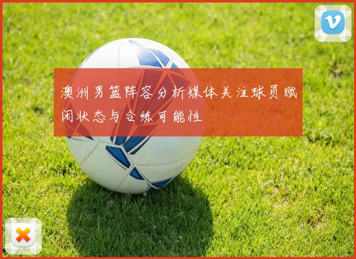 澳洲男篮阵容分析媒体关注球员赋闲状态与合练可能性