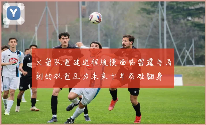 火箭队重建进程缓慢面临雷霆与马刺的双重压力未来十年恐难翻身