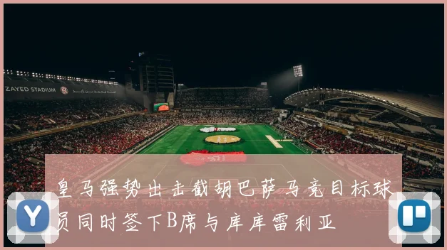 皇马强势出击截胡巴萨马竞目标球员同时签下B席与库库雷利亚