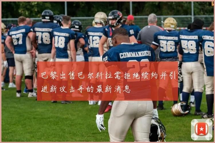 巴黎出售巴尔科拉需拒绝续约并引进新攻击手的最新消息
