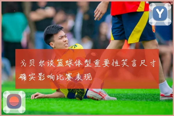 戈贝尔谈篮球体型重要性笑言尺寸确实影响比赛表现