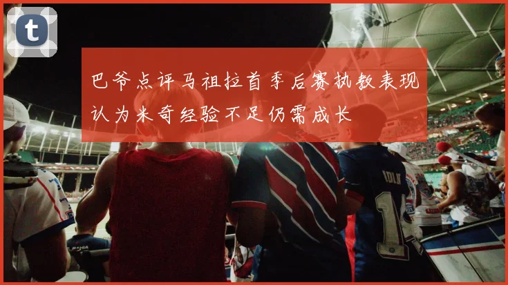 巴爷点评马祖拉首季后赛执教表现认为米奇经验不足仍需成长
