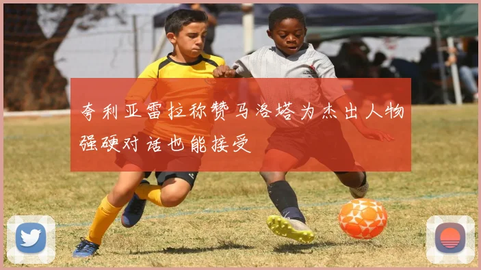 夸利亚雷拉称赞马洛塔为杰出人物强硬对话也能接受