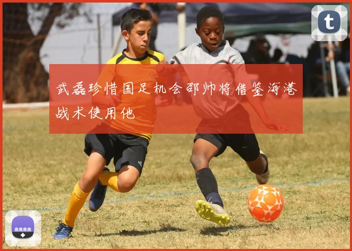 武磊珍惜国足机会邵帅将借鉴海港战术使用他