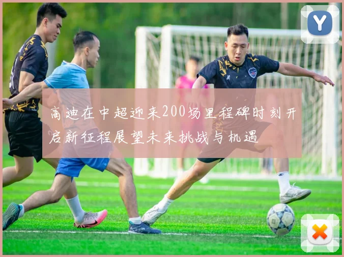 高迪在中超迎来200场里程碑时刻开启新征程展望未来挑战与机遇