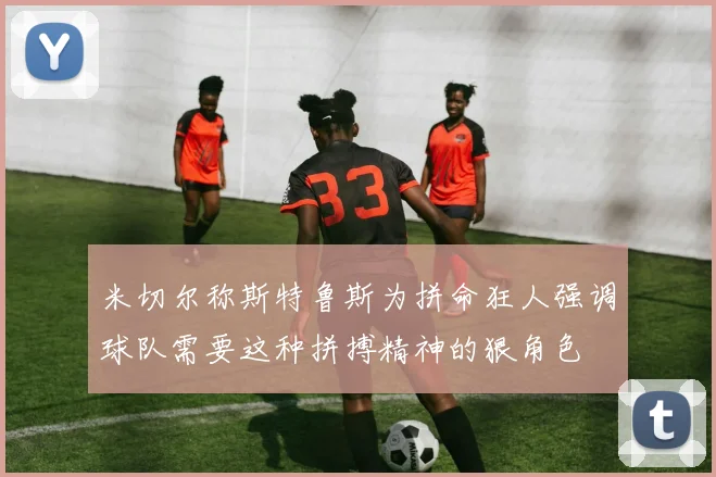 米切尔称斯特鲁斯为拼命狂人强调球队需要这种拼搏精神的狠角色