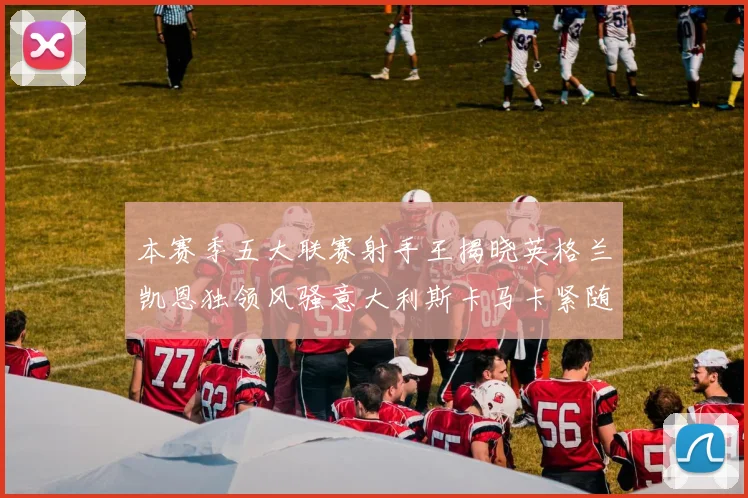 本赛季五大联赛射手王揭晓英格兰凯恩独领风骚意大利斯卡马卡紧随其后