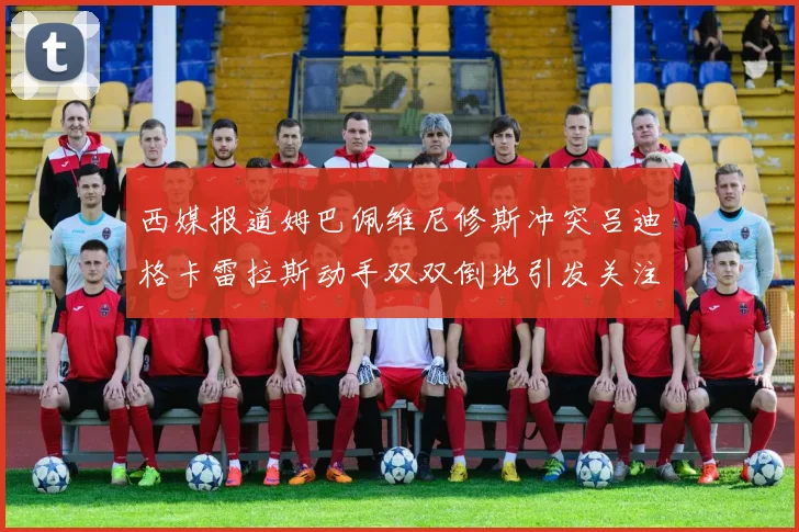 西媒报道姆巴佩维尼修斯冲突吕迪格卡雷拉斯动手双双倒地引发关注