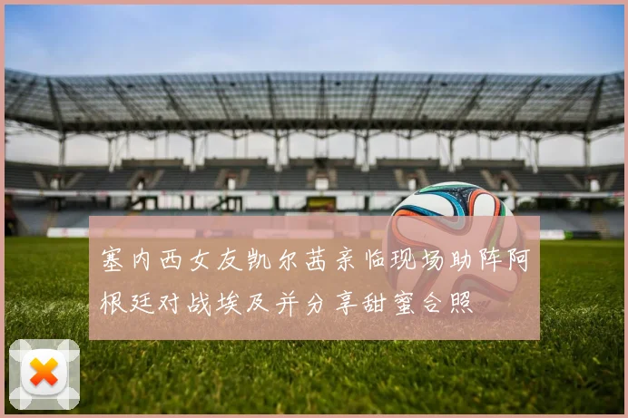 塞内西女友凯尔茜亲临现场助阵阿根廷对战埃及并分享甜蜜合照