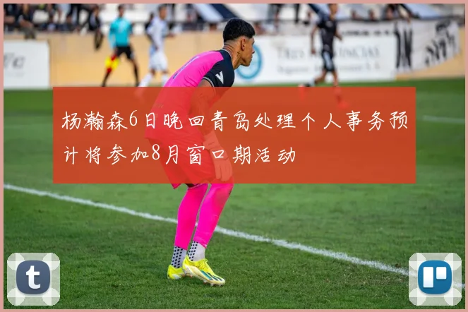 杨瀚森6日晚回青岛处理个人事务预计将参加8月窗口期活动
