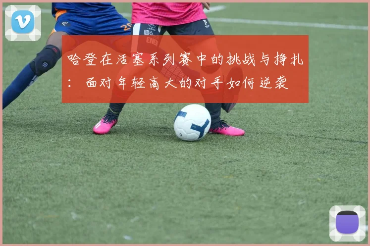 哈登在活塞系列赛中的挑战与挣扎：面对年轻高大的对手如何逆袭