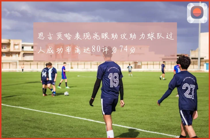恩古莫哈表现亮眼助攻助力球队过人成功率高达80评分74分