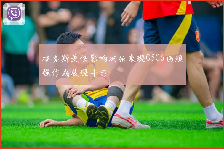福克斯受伤影响次轮表现G5G6仍顽强作战展现斗志