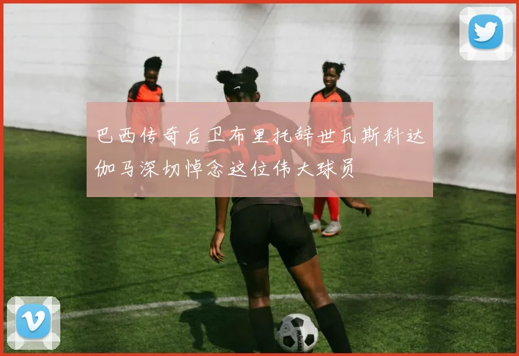 巴西传奇后卫布里托辞世瓦斯科达伽马深切悼念这位伟大球员