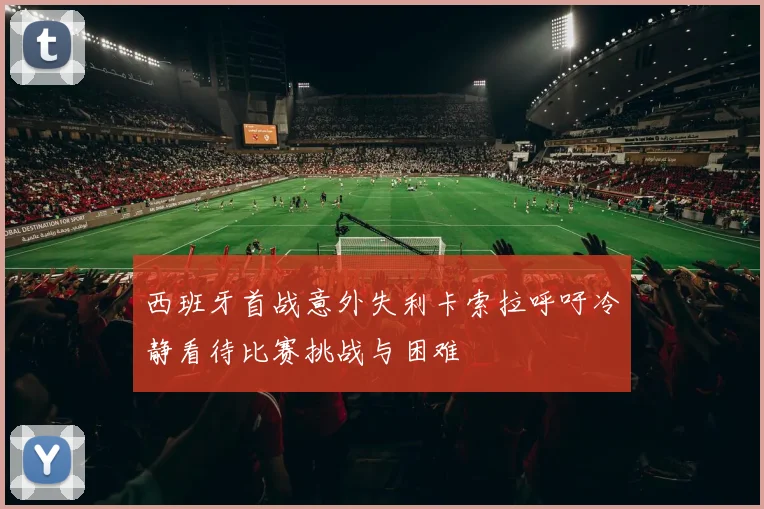 西班牙首战意外失利卡索拉呼吁冷静看待比赛挑战与困难