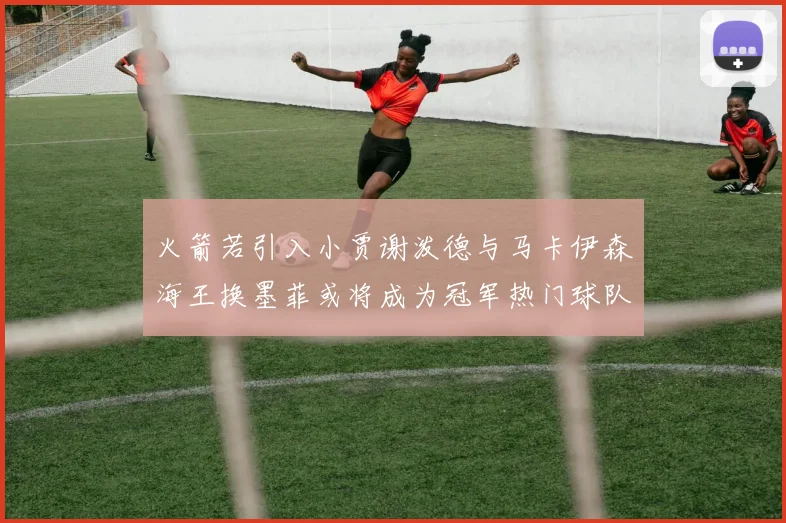 火箭若引入小贾谢泼德与马卡伊森海王换墨菲或将成为冠军热门球队