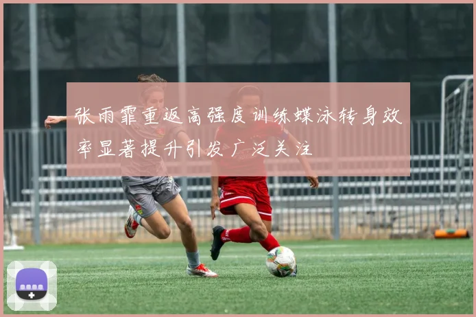 张雨霏重返高强度训练蝶泳转身效率显著提升引发广泛关注